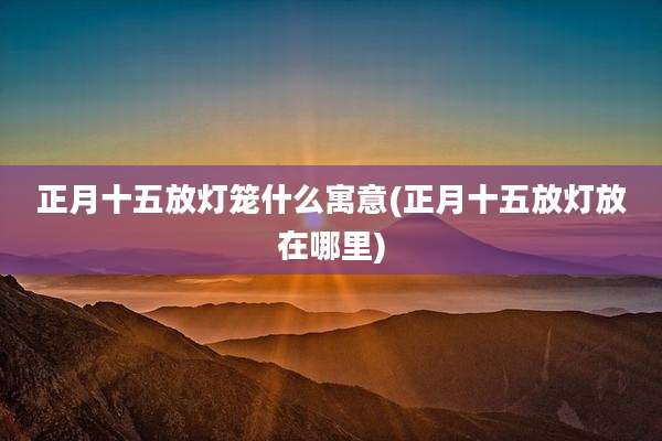 正月十五放灯笼什么寓意(正月十五放灯放在哪里)