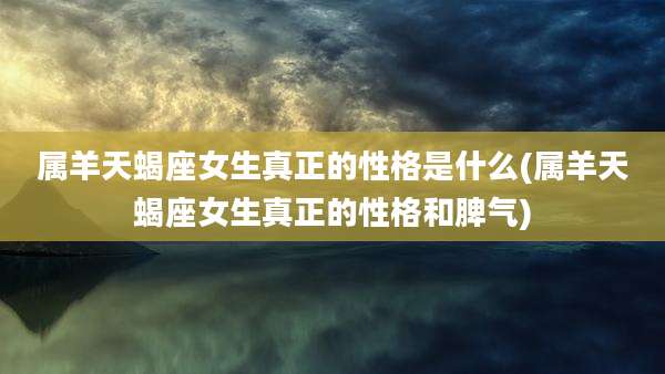 属羊天蝎座女生真正的性格是什么(属羊天蝎座女生真正的性格和脾气)