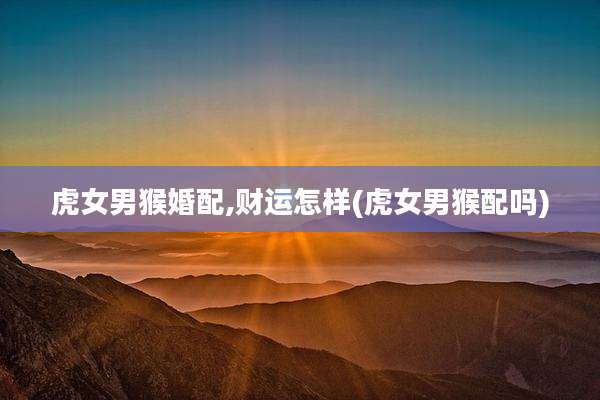 虎女男猴婚配,财运怎样(虎女男猴配吗)