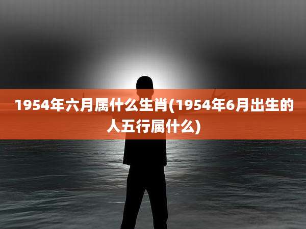 1954年六月属什么生肖(1954年6月出生的人五行属什么)