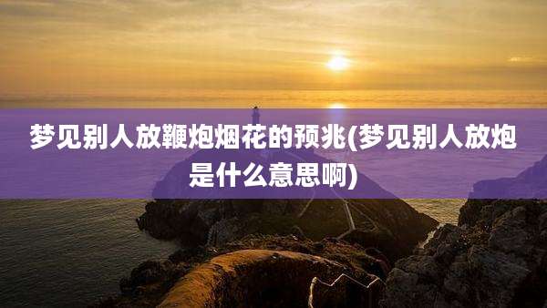 梦见别人放鞭炮烟花的预兆(梦见别人放炮是什么意思啊)