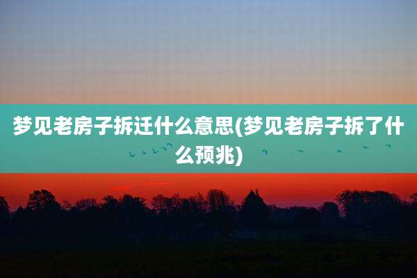 梦见老房子拆迁什么意思(梦见老房子拆了什么预兆)