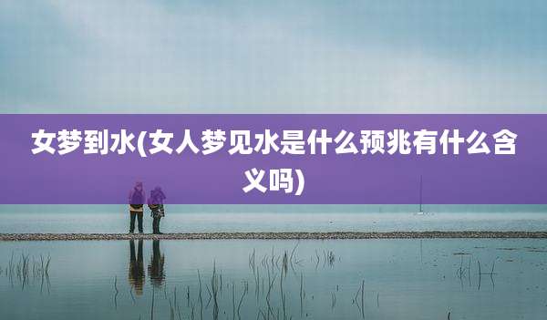 女梦到水(女人梦见水是什么预兆有什么含义吗)