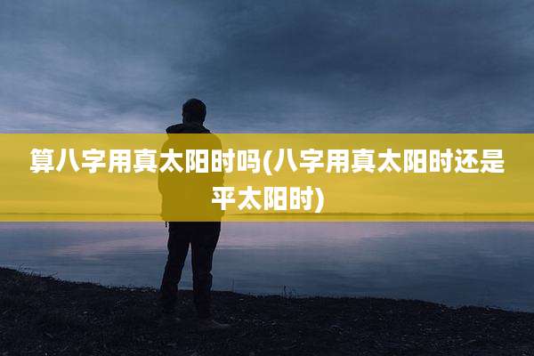 算八字用真太阳时吗(八字用真太阳时还是平太阳时)