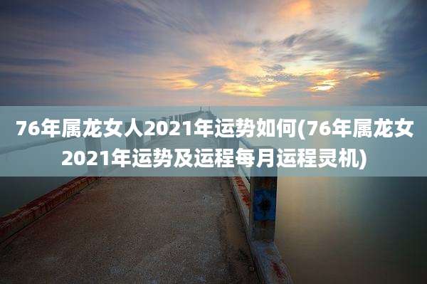 76年属龙女人2021年运势如何(76年属龙女2021年运势及运程每月运程灵机)