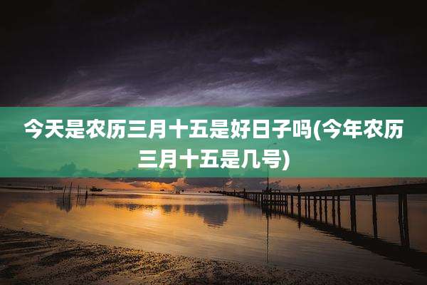 今天是农历三月十五是好日子吗(今年农历三月十五是几号)