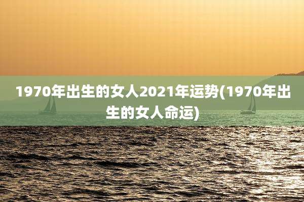 1970年出生的女人2021年运势(1970年出生的女人命运)