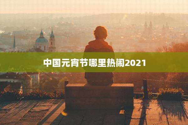 中国元宵节哪里热闹2021