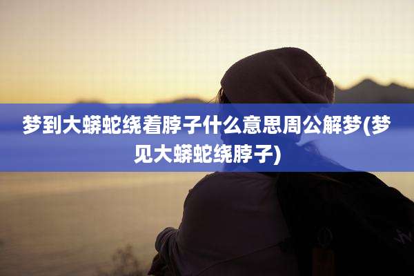 梦到大蟒蛇绕着脖子什么意思周公解梦(梦见大蟒蛇绕脖子)