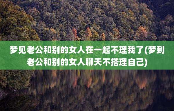 梦见老公和别的女人在一起不理我了(梦到老公和别的女人聊天不搭理自己)