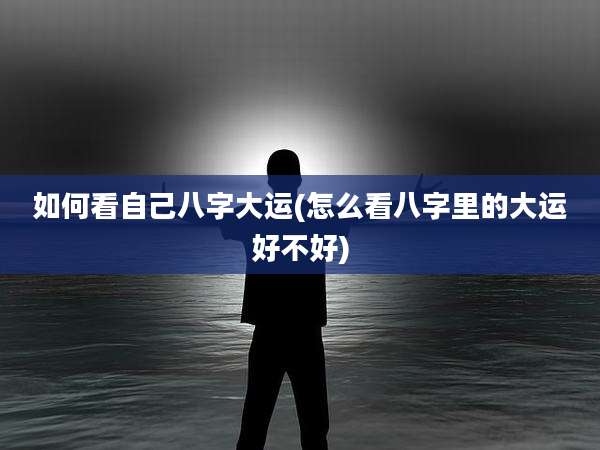 如何看自己八字大运(怎么看八字里的大运好不好)