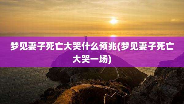 梦见妻子死亡大哭什么预兆(梦见妻子死亡大哭一场)