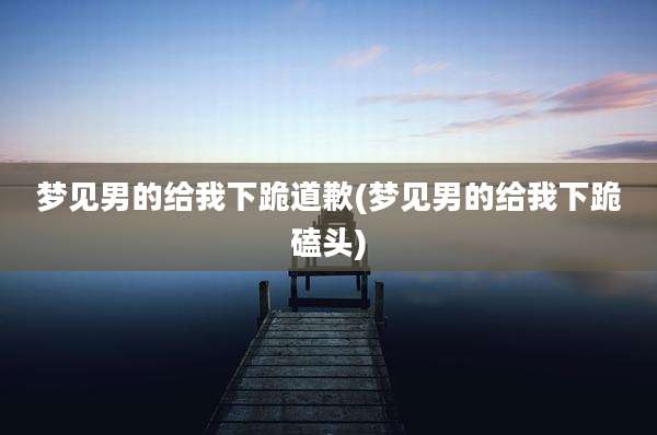 梦见男的给我下跪道歉(梦见男的给我下跪磕头)