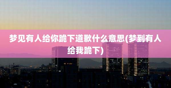 梦见有人给你跪下道歉什么意思(梦到有人给我跪下)