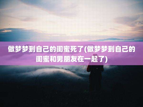 做梦梦到自己的闺蜜死了(做梦梦到自己的闺蜜和男朋友在一起了)