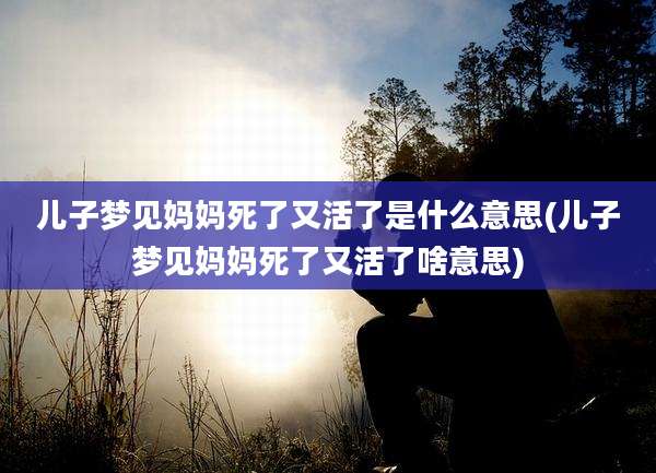 儿子梦见妈妈死了又活了是什么意思(儿子梦见妈妈死了又活了啥意思)