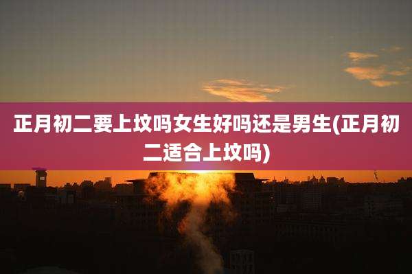 正月初二要上坟吗女生好吗还是男生(正月初二适合上坟吗)