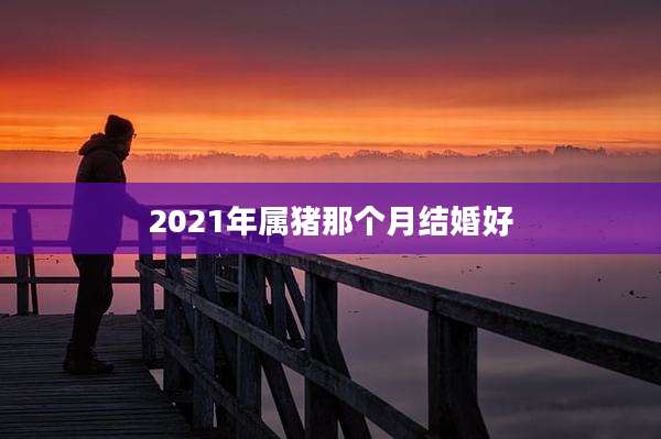 2021年属猪那个月结婚好