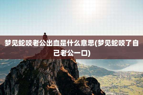 梦见蛇咬老公出血是什么意思(梦见蛇咬了自己老公一口)