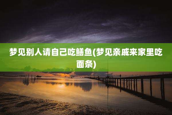 梦见别人请自己吃鳝鱼(梦见亲戚来家里吃面条)