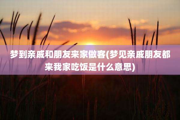 梦到亲戚和朋友来家做客(梦见亲戚朋友都来我家吃饭是什么意思)