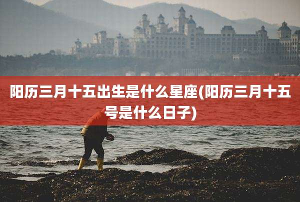 阳历三月十五出生是什么星座(阳历三月十五号是什么日子)