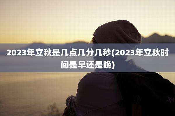 2023年立秋是几点几分几秒(2023年立秋时间是早还是晚)