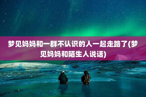 梦见妈妈和一群不认识的人一起走路了(梦见妈妈和陌生人说话)