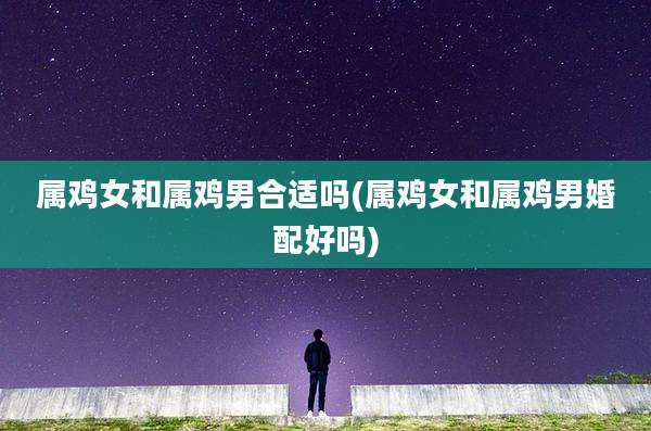 属鸡女和属鸡男合适吗(属鸡女和属鸡男婚配好吗)
