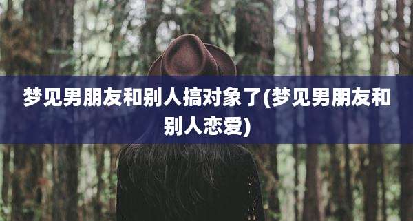 梦见男朋友和别人搞对象了(梦见男朋友和别人恋爱)