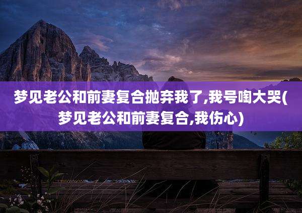 梦见老公和前妻复合抛弃我了,我号啕大哭(梦见老公和前妻复合,我伤心)