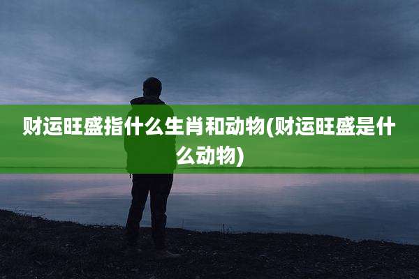 财运旺盛指什么生肖和动物(财运旺盛是什么动物)