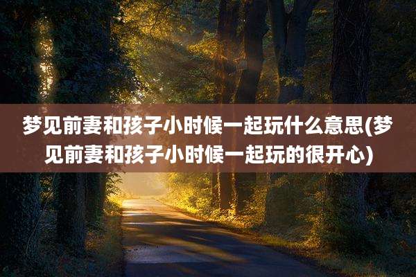 梦见前妻和孩子小时候一起玩什么意思(梦见前妻和孩子小时候一起玩的很开心)