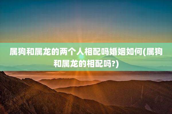 属狗和属龙的两个人相配吗婚姻如何(属狗和属龙的相配吗?)