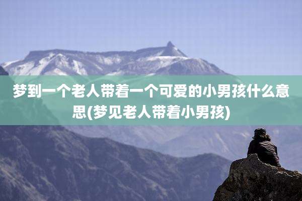 梦到一个老人带着一个可爱的小男孩什么意思(梦见老人带着小男孩)
