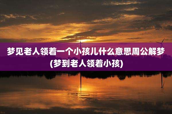 梦见老人领着一个小孩儿什么意思周公解梦(梦到老人领着小孩)
