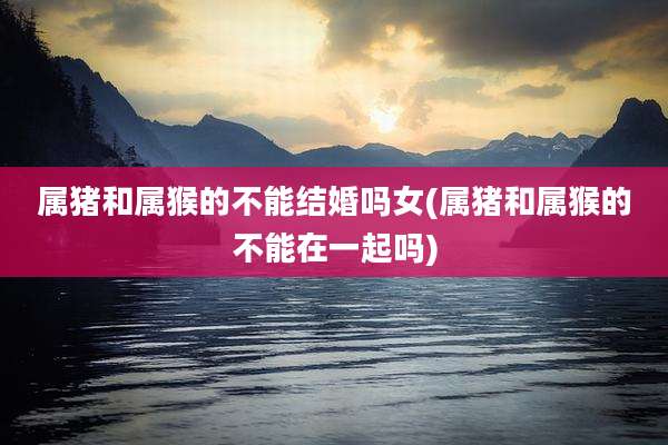 属猪和属猴的不能结婚吗女(属猪和属猴的不能在一起吗)