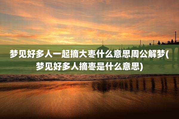 梦见好多人一起摘大枣什么意思周公解梦(梦见好多人摘枣是什么意思)