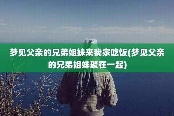 梦见父亲的兄弟姐妹来我家吃饭(梦见父亲的兄弟姐妹聚在一起)