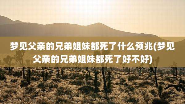 梦见父亲的兄弟姐妹都死了什么预兆(梦见父亲的兄弟姐妹都死了好不好)