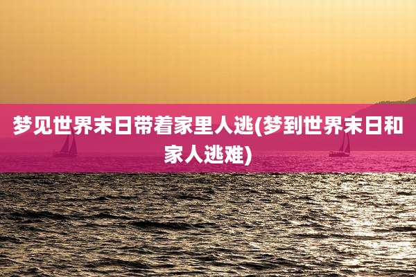 梦见世界末日带着家里人逃(梦到世界末日和家人逃难)