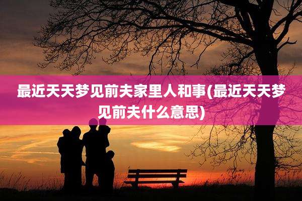 最近天天梦见前夫家里人和事(最近天天梦见前夫什么意思)