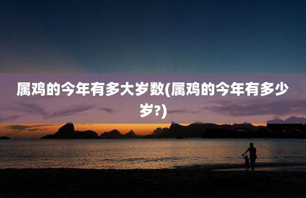 属鸡的今年有多大岁数(属鸡的今年有多少岁?)