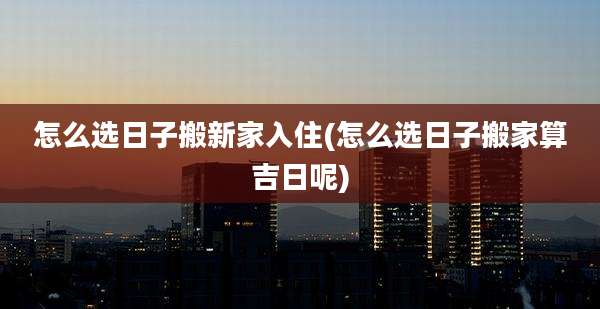 怎么选日子搬新家入住(怎么选日子搬家算吉日呢)