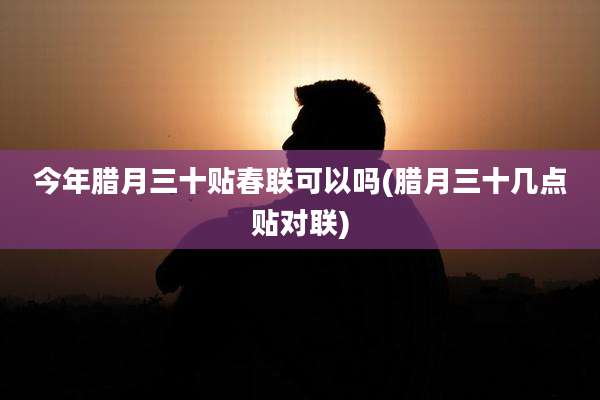 今年腊月三十贴春联可以吗(腊月三十几点贴对联)