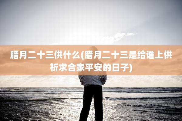 腊月二十三供什么(腊月二十三是给谁上供祈求合家平安的日子)