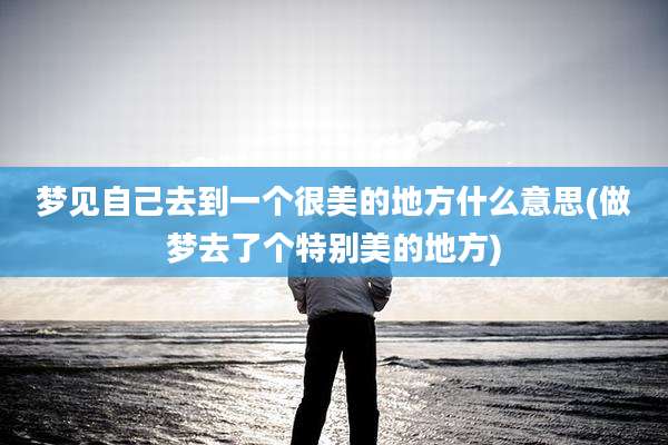 梦见自己去到一个很美的地方什么意思(做梦去了个特别美的地方)