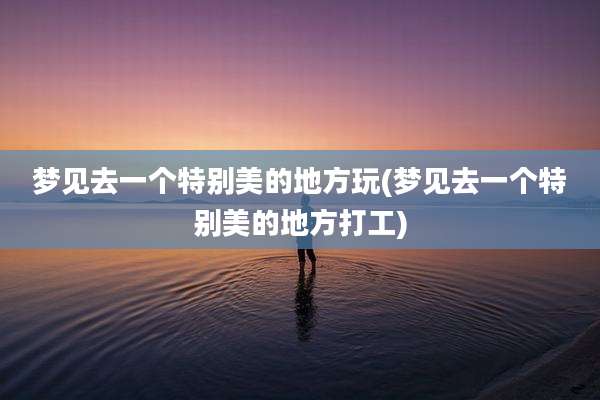 梦见去一个特别美的地方玩(梦见去一个特别美的地方打工)
