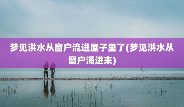 梦见洪水从窗户流进屋子里了(梦见洪水从窗户涌进来)