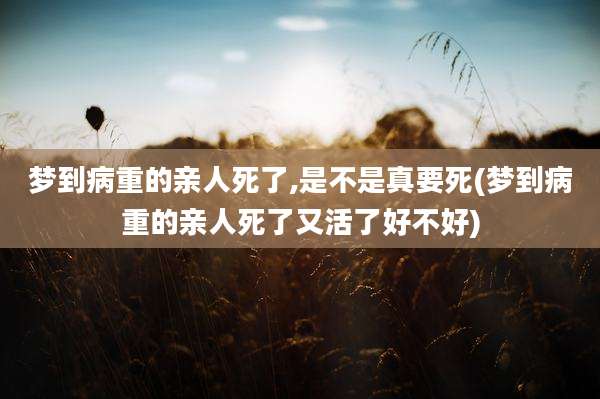 梦到病重的亲人死了,是不是真要死(梦到病重的亲人死了又活了好不好)